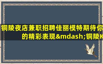 铜陵夜店兼职招聘佳丽模特期待你的精彩表现—铜陵KTV娱乐场所招聘相遇即是缘